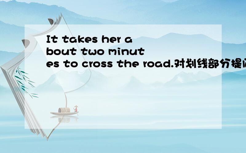 It takes her about two minutes to cross the road.对划线部分提问.划线部分为 about two minutes .