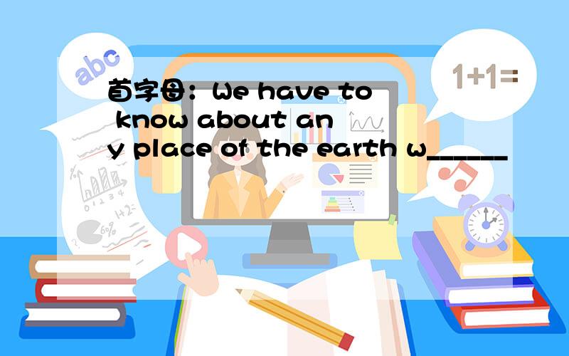 首字母：We have to know about any place of the earth w______