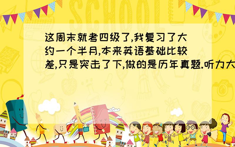 这周末就考四级了,我复习了大约一个半月,本来英语基础比较差,只是突击了下,做的是历年真题.听力大约能考150分左右,其他的有人能帮忙估下分么?快速阅读8题,一般错2个.精读填单词的那个