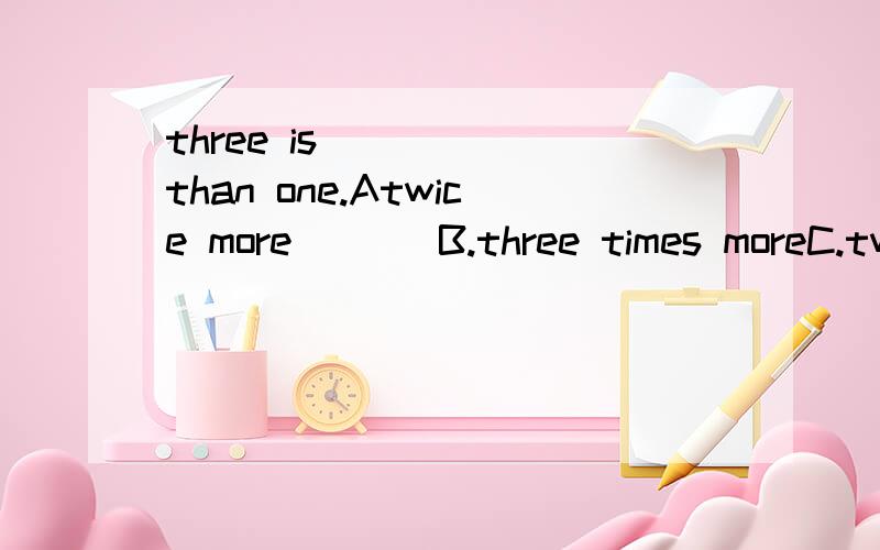 three is _____than one.Atwice more       B.three times moreC.twice           D.three times选哪个>如果没有than 该哪个?请详细.Three