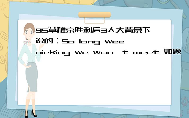 95草稚京胜利后3人大背景下说的：So long weenieking we won