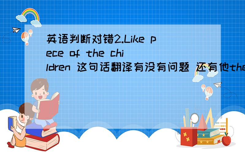 英语判断对错2.Like pece of the children 这句话翻译有没有问题 还有他the children love pece The children who love peace.who加与不加行吗 还有It is a children who love pece 看看有没有很严重的问题还有It is a peace f