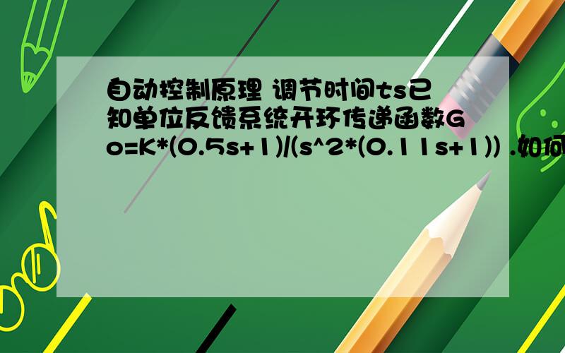 自动控制原理 调节时间ts已知单位反馈系统开环传递函数Go=K*(0.5s+1)/(s^2*(0.11s+1)) .如何求其阶跃响应下的最小调节时间ts,min?（系统为三阶系统 不能使用ts=4/(ζ*ωn)这个式子）