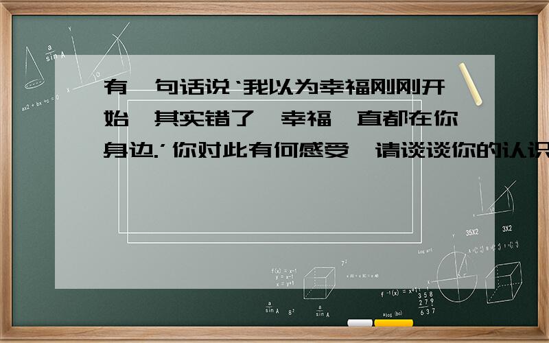 有一句话说‘我以为幸福刚刚开始,其实错了,幸福一直都在你身边.’你对此有何感受,请谈谈你的认识理解700字的作文