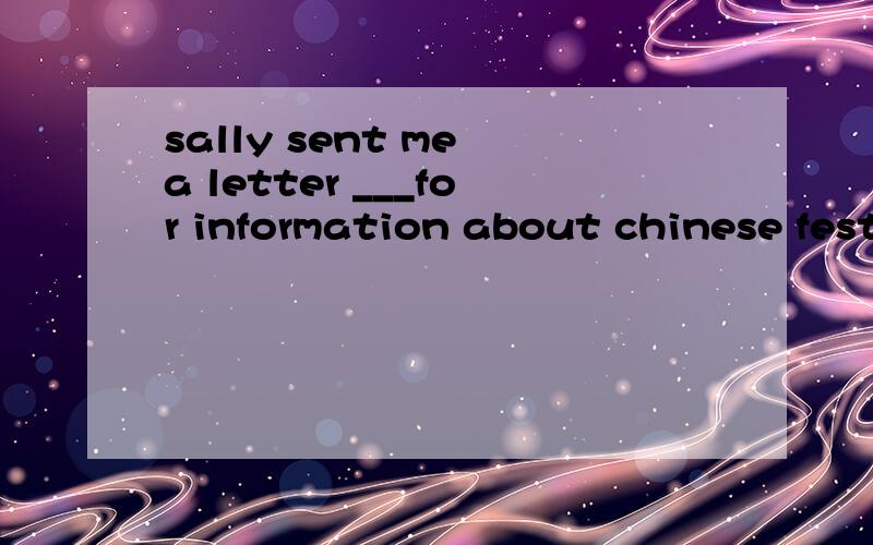 sally sent me a letter ___for information about chinese festivals.A ask B asking C asks D asked应该选哪个?若选b,那么它作什么成分?还可以用to ask