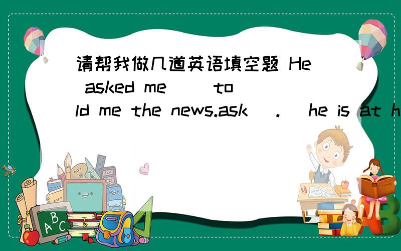 请帮我做几道英语填空题 He asked me( )told me the news.ask (.) he is at home.用that if whether who what why where how来填空,然后帮我翻译下.