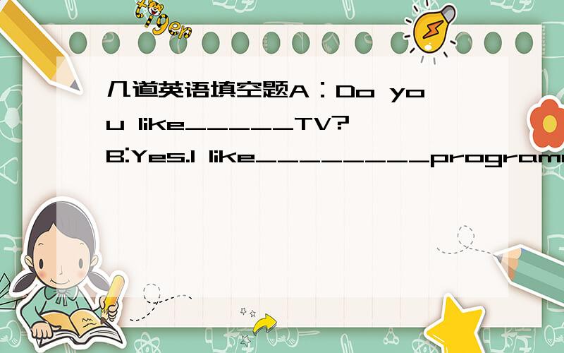 几道英语填空题A：Do you like_____TV?B:Yes.I like________programme very much.There's a football_______this evening.A：Really?______ _______is it on?I also like it.B:At eight______.Oh,it's_____ _____it.A:Let's______ ______the TV.