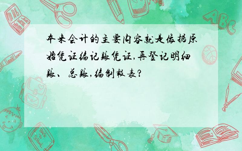 本来会计的主要内容就是依据原始凭证编记账凭证,再登记明细账、总账,编制报表?