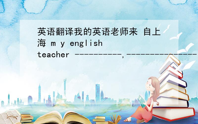 英语翻译我的英语老师来 自上海 m y english teacher ----------,--------------- shang hai .