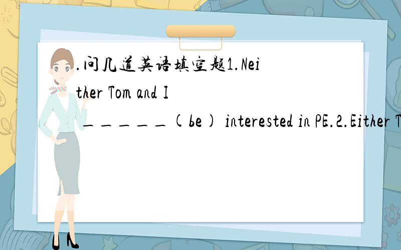 .问几道英语填空题1.Neither Tom and I _____(be) interested in PE.2.Either Tom and I _____(be) satisfied with our examinations.3.Not only you but also I _____(be) late for the meeting yesterday.