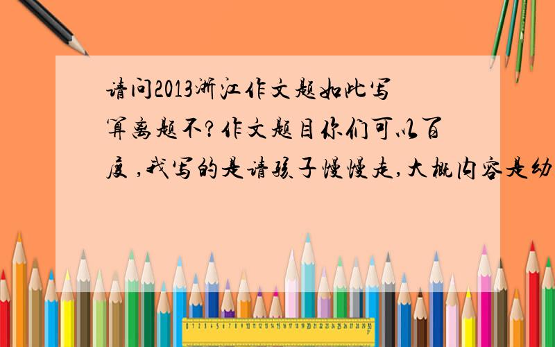 请问2013浙江作文题如此写算离题不?作文题目你们可以百度 ,我写的是请孩子慢慢走,大概内容是幼年只有一次,请慢慢走,然后分三段将三句话扩展成了三段,最后总结!全文就讲了请孩子慢慢走