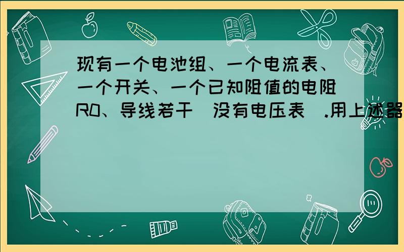 现有一个电池组、一个电流表、一个开关、一个已知阻值的电阻R0、导线若干（没有电压表）.用上述器材测定待测电阻Rx的阻值.要求：（1）画出实验电路图.（2）简要写出实验步骤并用字母