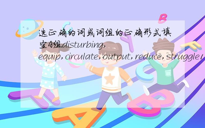 选正确的词或词组的正确形式填空A组disturbing,equip,circulate,output,reduce,struggle1.Yuan Longping has____for Chinese farmers for the past five decades.2.As a young man,he saw the great need for increasing the rice_______3.At that time