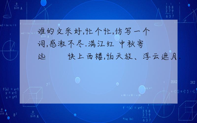 谁的文采好,忙个忙,仿写一个词,感激不尽.满江红 中秋寄远 　　快上西楼,怕天放、浮云遮月.　　但唤取、玉纤横笛,一声吹裂.　　谁做冰壶浮世界,最怜玉斧修时节.　　问嫦娥、孤冷有愁无,