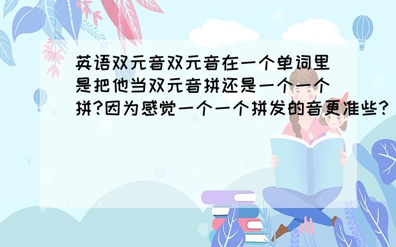 英语双元音双元音在一个单词里是把他当双元音拼还是一个一个拼?因为感觉一个一个拼发的音更准些?