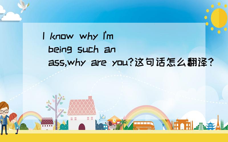 I know why I'm being such an ass,why are you?这句话怎么翻译?