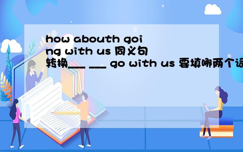 how abouth going with us 同义句转换___ ___ go with us 要填哪两个词?