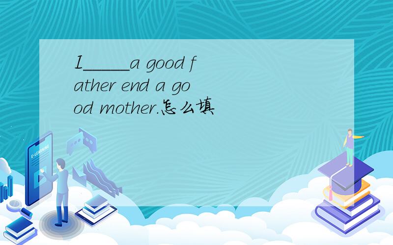 I_____a good father end a good mother.怎么填