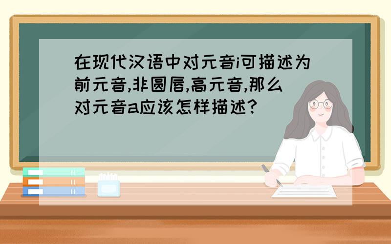 在现代汉语中对元音i可描述为前元音,非圆唇,高元音,那么对元音a应该怎样描述?