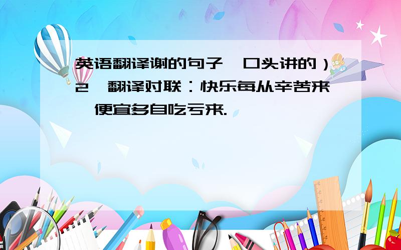 英语翻译谢的句子,口头讲的）2、翻译对联：快乐每从辛苦来,便宜多自吃亏来.