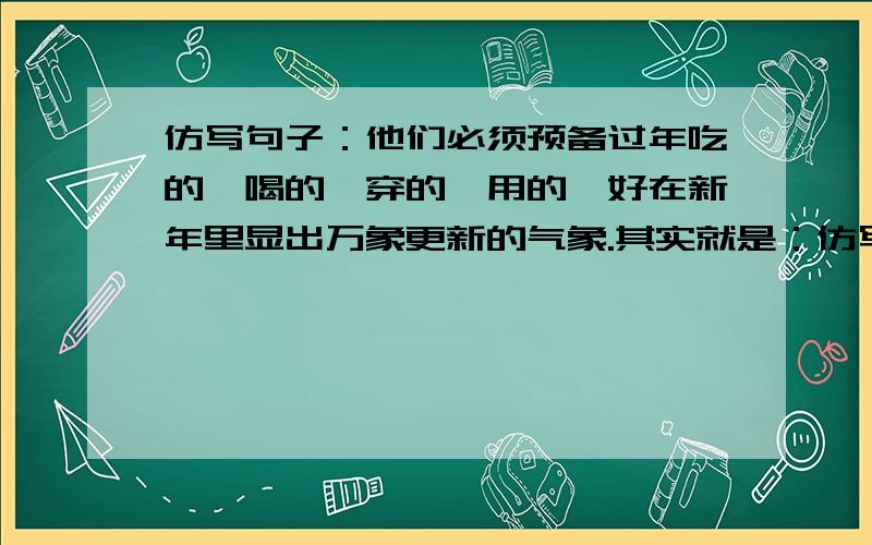 仿写句子：他们必须预备过年吃的、喝的、穿的、用的,好在新年里显出万象更新的气象.其实就是：仿写句子,里面有必须就行.急死了~