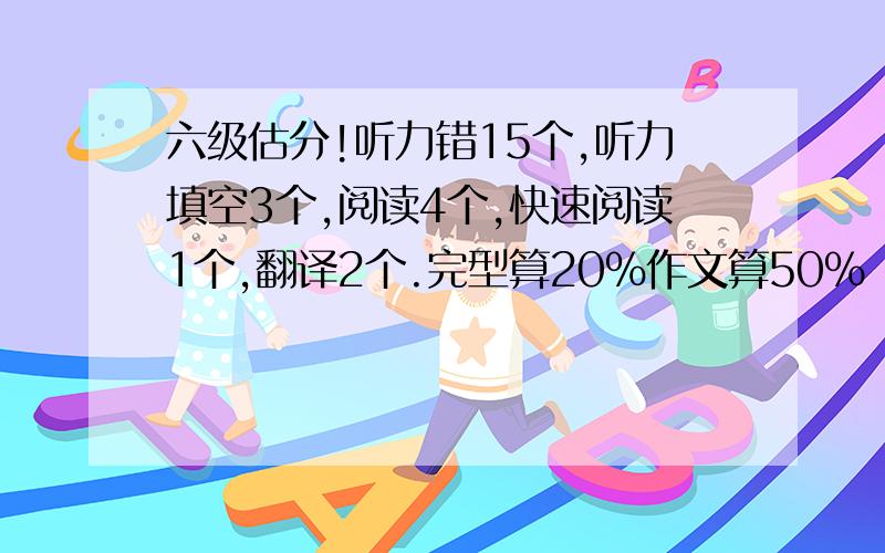 六级估分!听力错15个,听力填空3个,阅读4个,快速阅读1个,翻译2个.完型算20％作文算50%