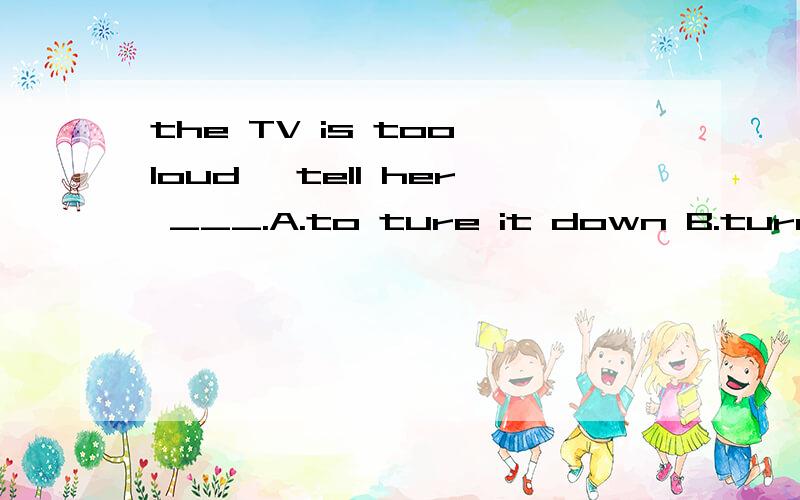 the TV is too loud ,tell her ___.A.to ture it down B.turn down itC.to turn it on