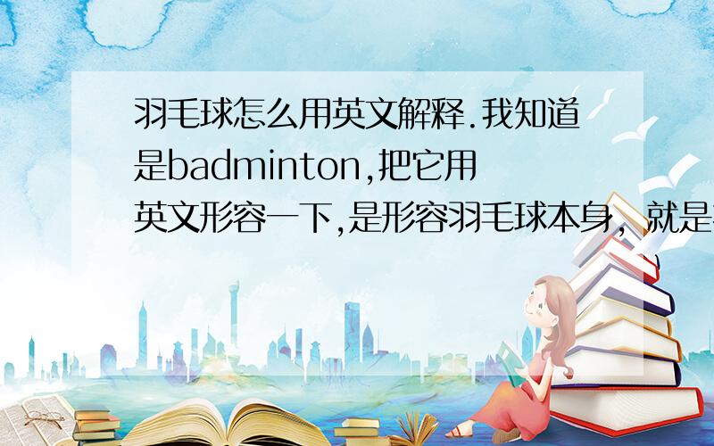 羽毛球怎么用英文解释.我知道是badminton,把它用英文形容一下,是形容羽毛球本身，就是指他长得啥样。不是形容这项运动，