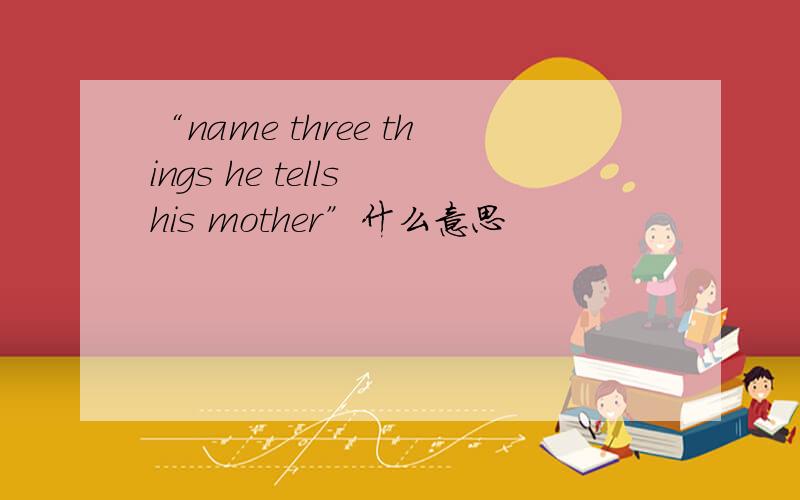 “name three things he tells his mother”什么意思