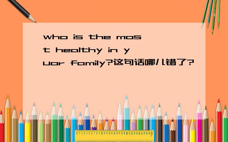 who is the most healthy in yuor family?这句话哪儿错了?