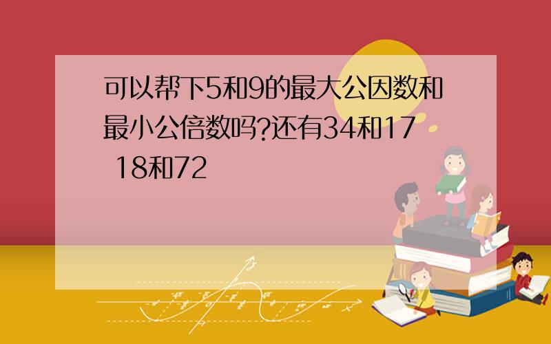 可以帮下5和9的最大公因数和最小公倍数吗?还有34和17 18和72