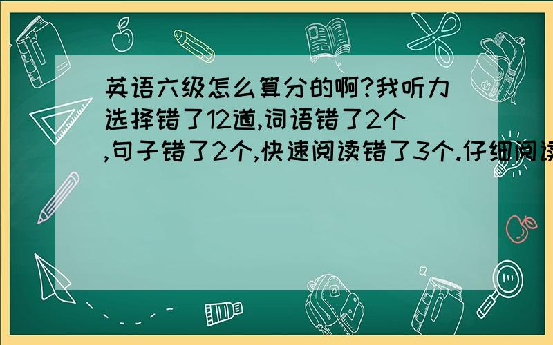 英语六级怎么算分的啊?我听力选择错了12道,词语错了2个,句子错了2个,快速阅读错了3个.仔细阅读错了3个,深入阅读错了5个,完型填空错了8道,翻译错了三道.我作文一般,还好,我能打好多分啊?