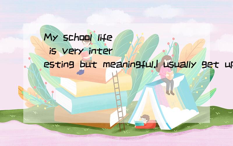 My school life is very interesting but meaningful.I usually get up at a quarter past six.After I wash his face,I read English for about half an hour.I think what it is a good habit.I always go to school by bike,to eat lunch at school and have a short