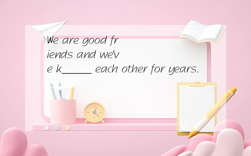 We are good friends and we've k_____ each other for years.