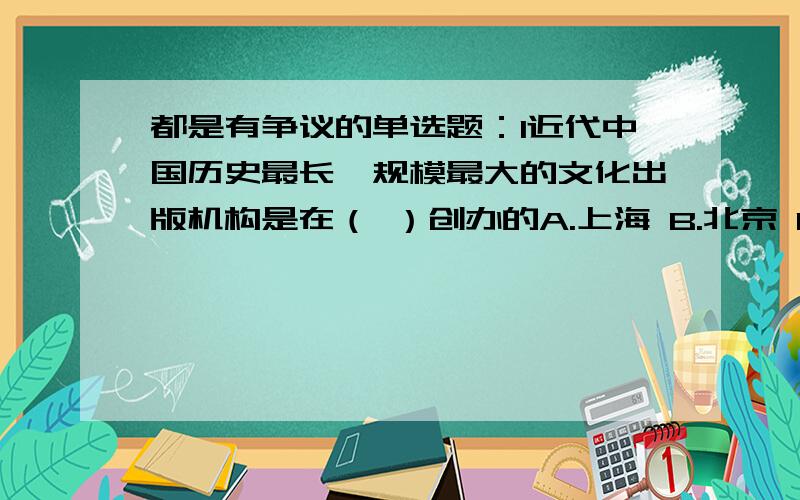 都是有争议的单选题：1近代中国历史最长、规模最大的文化出版机构是在（ ）创办的A.上海 B.北京 C.天津 D.武汉2.用粮食酿酒,需使用（）A.酵母菌 B.霉菌（曲霉）C.醋酸菌 D.乳酸菌1老师给的