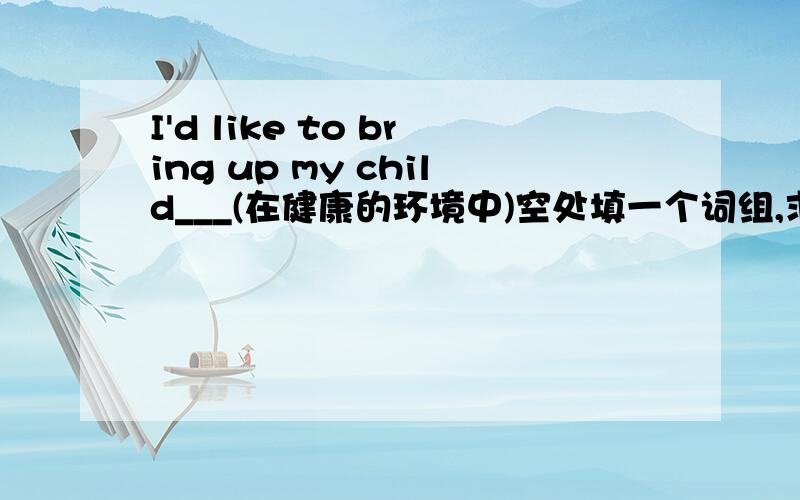 I'd like to bring up my child___(在健康的环境中)空处填一个词组,求详解,谢蛤