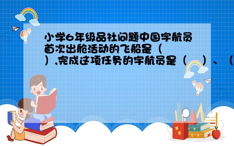 小学6年级品社问题中国宇航员首次出舱活动的飞船是（   ）,完成这项任务的宇航员是（    ）、（   ）、（    ）.