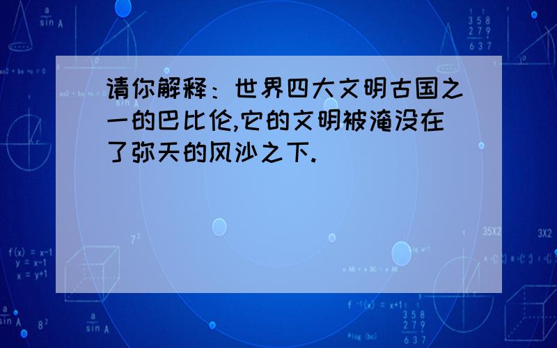 请你解释：世界四大文明古国之一的巴比伦,它的文明被淹没在了弥天的风沙之下.