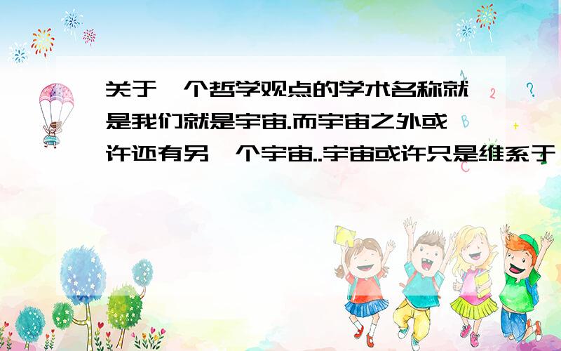 关于一个哲学观点的学术名称就是我们就是宇宙.而宇宙之外或许还有另一个宇宙..宇宙或许只是维系于一个微不足道的物体..表述不是很清楚``只要是相差不多的就可以叻 是某个哲学家的理