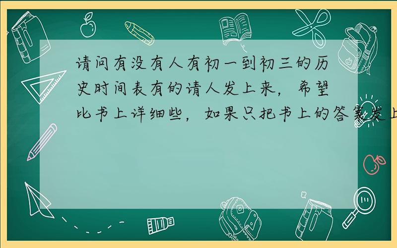 请问有没有人有初一到初三的历史时间表有的请人发上来，希望比书上详细些，如果只把书上的答案发上来，也可以。