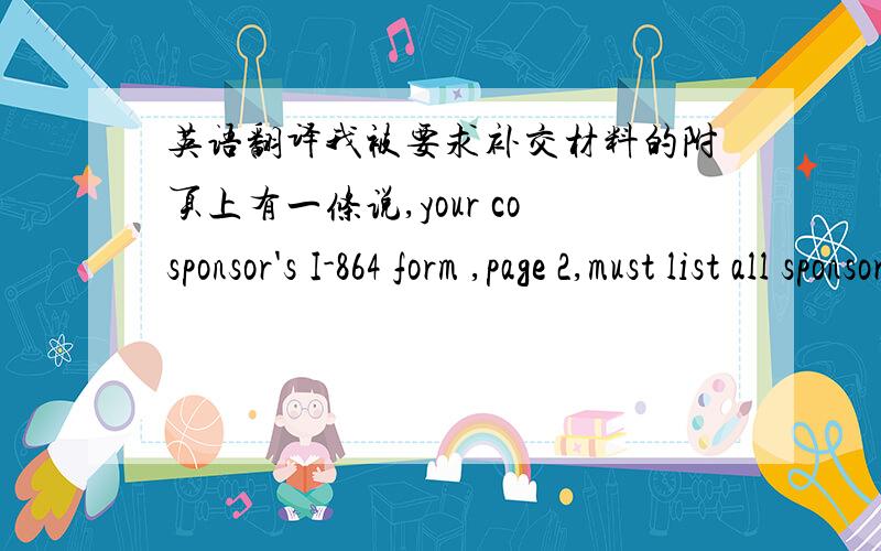 英语翻译我被要求补交材料的附页上有一条说,your cosponsor's I-864 form ,page 2,must list all sponsored persons,not just you and your family members .但是I-864表的第二页写得是 Part 4 .Information on the Sponsor.我是被担