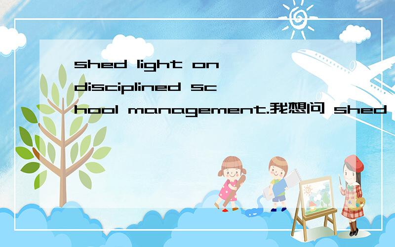 shed light on disciplined school management.我想问 shed light on 这个短语,为什么是 阐明,的意思?其中的 shed 是什么含义 好像有点多余吧·····别告诉我是固定搭配啊···这个理由不会让我信服的····