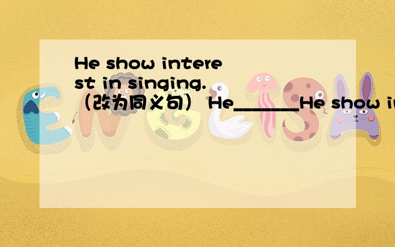 He show interest in singing.（改为同义句） He_______He show interest in singing.（改为同义句）He_______ __________ __________ singing.