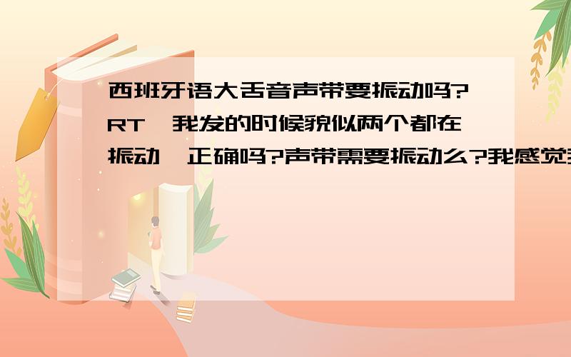 西班牙语大舌音声带要振动吗?RT,我发的时候貌似两个都在振动,正确吗?声带需要振动么?我感觉我如果不加声带的话发出来就是trrrr,一定要加启动音,声带振动了的话才会去掉启动音……迷茫