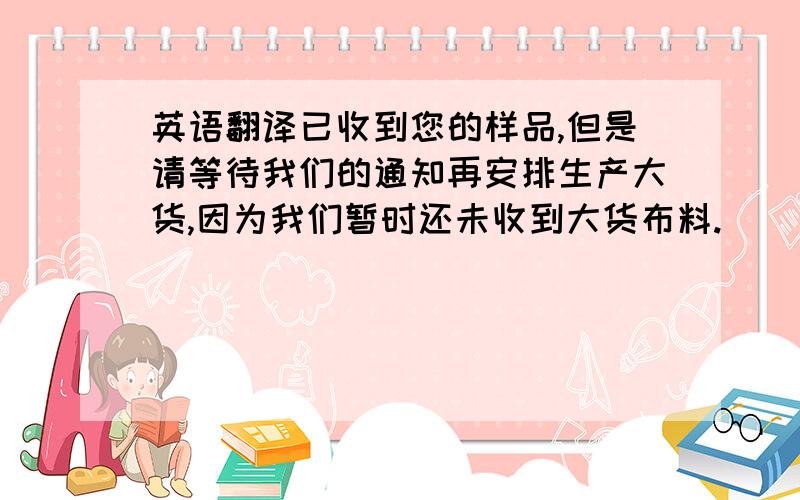 英语翻译已收到您的样品,但是请等待我们的通知再安排生产大货,因为我们暂时还未收到大货布料.