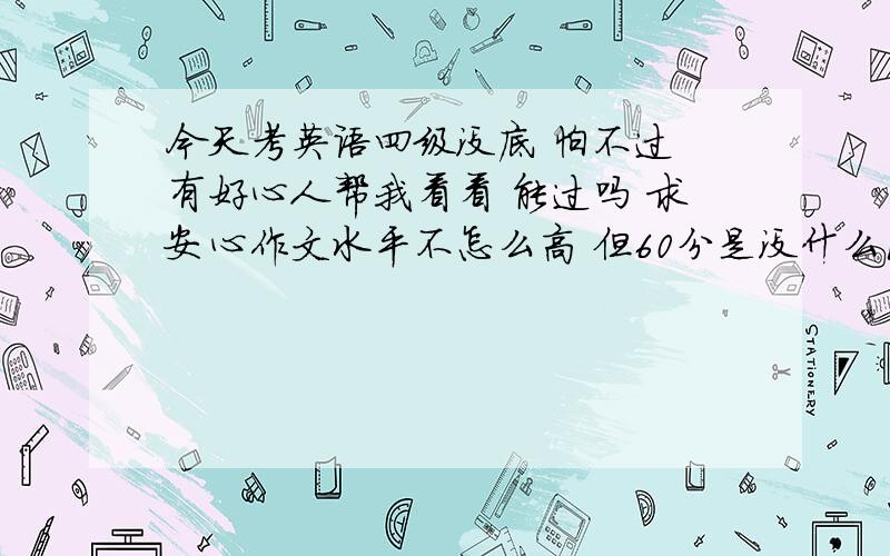 今天考英语四级没底 怕不过 有好心人帮我看看 能过吗 求安心作文水平不怎么高 但60分是没什么问题 快速阅读错6题 听力拼写单词和句子全错翻译只是每题写了一些不全 完型填空错2题 阅读