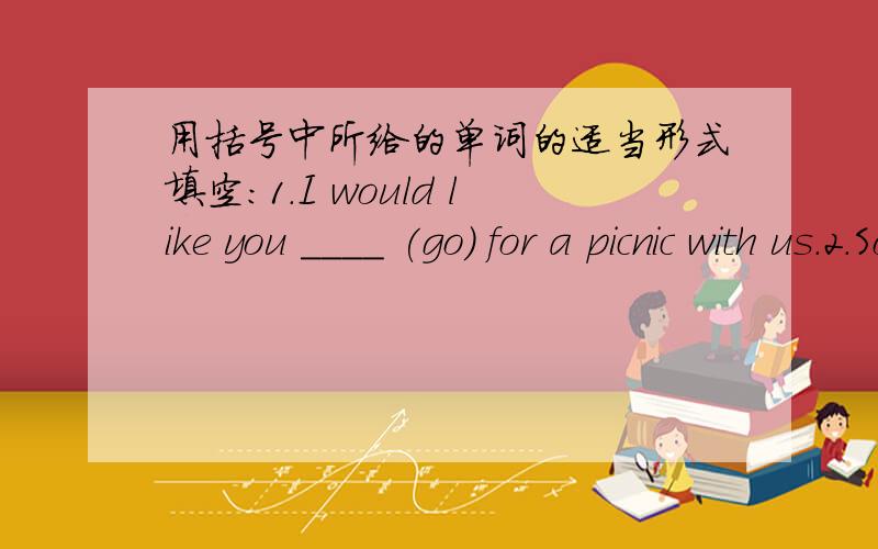 用括号中所给的单词的适当形式填空：1.I would like you ____ (go) for a picnic with us.2.Some parents want their children ______(play) computer games.3.Mr Li asks the students ______(not swim) in the river,because it is too dangerous.4.