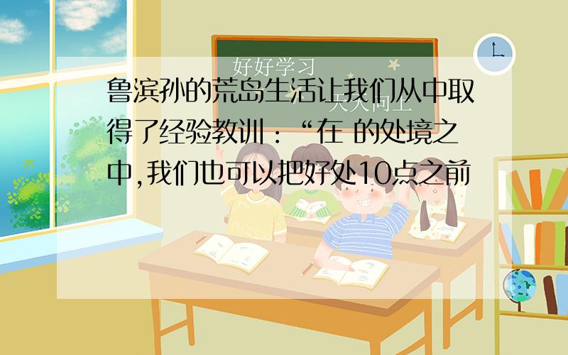 鲁滨孙的荒岛生活让我们从中取得了经验教训：“在 的处境之中,我们也可以把好处10点之前