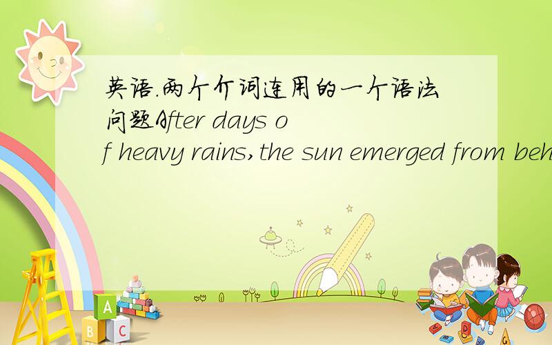 英语.两个介词连用的一个语法问题After days of heavy rains,the sun emerged from behind the clouds at last.为什么from后加了behind.两个介词可以一起用么?