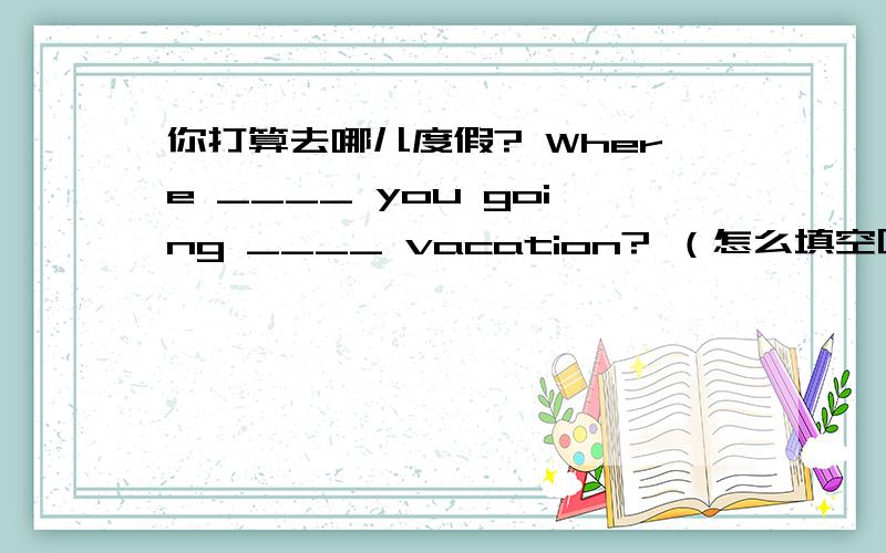 你打算去哪儿度假? Where ____ you going ____ vacation? （怎么填空呢?）